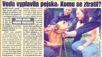 Pejsek, co přežil povodně 1. 7. 2009 - Během nedávných ničivých povodní na Novojičínsku přišel od čtenářů Blesku tip na příběh o štěněti, které na povodňové vlně uplavalo přes deset kilometrů. A i když bylo celé promočené a vyčerpané, svůj boj s běsnící přírodou přežilo. Štěně bylo objeveno v Hodslavicích a skončilo v útulku v Kopřivnici. Díky Blesku se nakonec podařilo najít majitele, kteří si šťastného pejska odvezli zpátky domů!